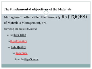 The fundamental objectives of the Materials
Management, often called the famous 5 Rs (TQQPS)
of Materials Management, are
Providing theRequiredMaterial
at theRightTime
inRightQuantity
ofRightQuality
atRightPrice
fromtheRightSource
 