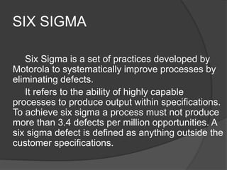 SIX SIGMA
Six Sigma is a set of practices developed by
Motorola to systematically improve processes by
eliminating defects.
It refers to the ability of highly capable
processes to produce output within specifications.
To achieve six sigma a process must not produce
more than 3.4 defects per million opportunities. A
six sigma defect is defined as anything outside the
customer specifications.
 