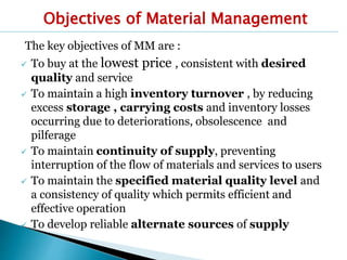 Objectives of Material Management
The key objectives of MM are :
 To buy at the lowest price , consistent with desired
quality and service
 To maintain a high inventory turnover , by reducing
excess storage , carrying costs and inventory losses
occurring due to deteriorations, obsolescence and
pilferage
 To maintain continuity of supply, preventing
interruption of the flow of materials and services to users
 To maintain the specified material quality level and
a consistency of quality which permits efficient and
effective operation
 To develop reliable alternate sources of supply
 