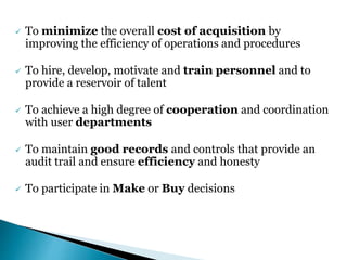 To minimize the overall cost of acquisition by
improving the efficiency of operations and procedures
 To hire, develop, motivate and train personnel and to
provide a reservoir of talent
 To achieve a high degree of cooperation and coordination
with user departments
 To maintain good records and controls that provide an
audit trail and ensure efficiency and honesty
 To participate in Make or Buy decisions
 