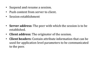 • Suspend and resume a session.
• Push content from server to client.
• Session establishment
• Server address: The peer with which the session is to be
established.
• Client address: The originator of the session.
• Client headers: Contain attribute information that can be
used for application level parameters to be communicated
to the peer.
 