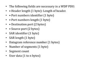 • The following fields are necessary in a WDP PDU:
• • Header length (1 byte): Length of header.
• • Port numbers identifier (1 byte)
• • Port numbers length (1 byte)
• • Destination port (2 bytes)
• • Source port (2 bytes)
• SAR identifier (1 byte)
• SAR length (1 byte)
• Datagram reference number (1 bytes)
• Number of segments (1 byte)
• Segment count
• User data (1 to n bytes)
 
