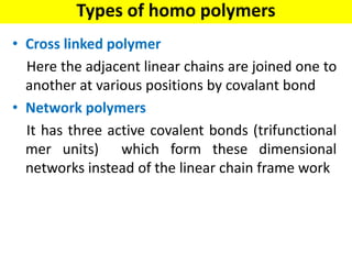 • Cross linked polymer
Here the adjacent linear chains are joined one to
another at various positions by covalant bond
• Network polymers
It has three active covalent bonds (trifunctional
mer units) which form these dimensional
networks instead of the linear chain frame work
Types of homo polymers
 