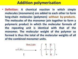 Addition polymerisation
• Definition: A chemical reaction in which simple
molecules (monomers) are added to each other to form
long-chain molecules (polymers) without by-products.
The molecules of the monomer join together to form a
polymeric product in which the molecular formula of
the repeating unit is identical with that of the
monomer. The molecular weight of the polymer so
formed is thus the total of the molecular weights of all
of the combined monomer units.
 