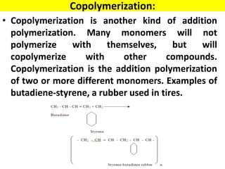 Copolymerization:
• Copolymerization is another kind of addition
polymerization. Many monomers will not
polymerize with themselves, but will
copolymerize with other compounds.
Copolymerization is the addition polymerization
of two or more different monomers. Examples of
butadiene-styrene, a rubber used in tires.
 