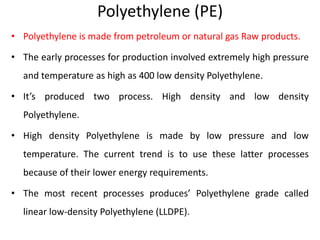 Polyethylene (PE)
• Polyethylene is made from petroleum or natural gas Raw products.
• The early processes for production involved extremely high pressure
and temperature as high as 400 low density Polyethylene.
• It’s produced two process. High density and low density
Polyethylene.
• High density Polyethylene is made by low pressure and low
temperature. The current trend is to use these latter processes
because of their lower energy requirements.
• The most recent processes produces’ Polyethylene grade called
linear low-density Polyethylene (LLDPE).
 
