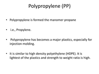 Polypropylene (PP)
• Polypropylene is formed the manomer propane
• i.e., Propylene.
• Polypropylene has becomes a major plastics, especially for
injection molding.
• It is similar to high density polyethylene (HDPE). It is
lightest of the plastics and strength to weight ratio is high.
 