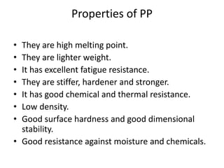 Properties of PP
• They are high melting point.
• They are lighter weight.
• It has excellent fatigue resistance.
• They are stiffer, hardener and stronger.
• It has good chemical and thermal resistance.
• Low density.
• Good surface hardness and good dimensional
stability.
• Good resistance against moisture and chemicals.
 