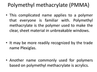 Polymethyl methacrylate (PMMA)
• This complicated name applies to a polymer
that everyone is familiar with. Polymethyl
methacrylate is the polymer used to make the
clear, sheet material in unbreakable windows.
• It may be more readily recognized by the trade
name Plexiglas.
• Another name commonly used for polymers
based on polymethyl methacrylate is acrylics.
 
