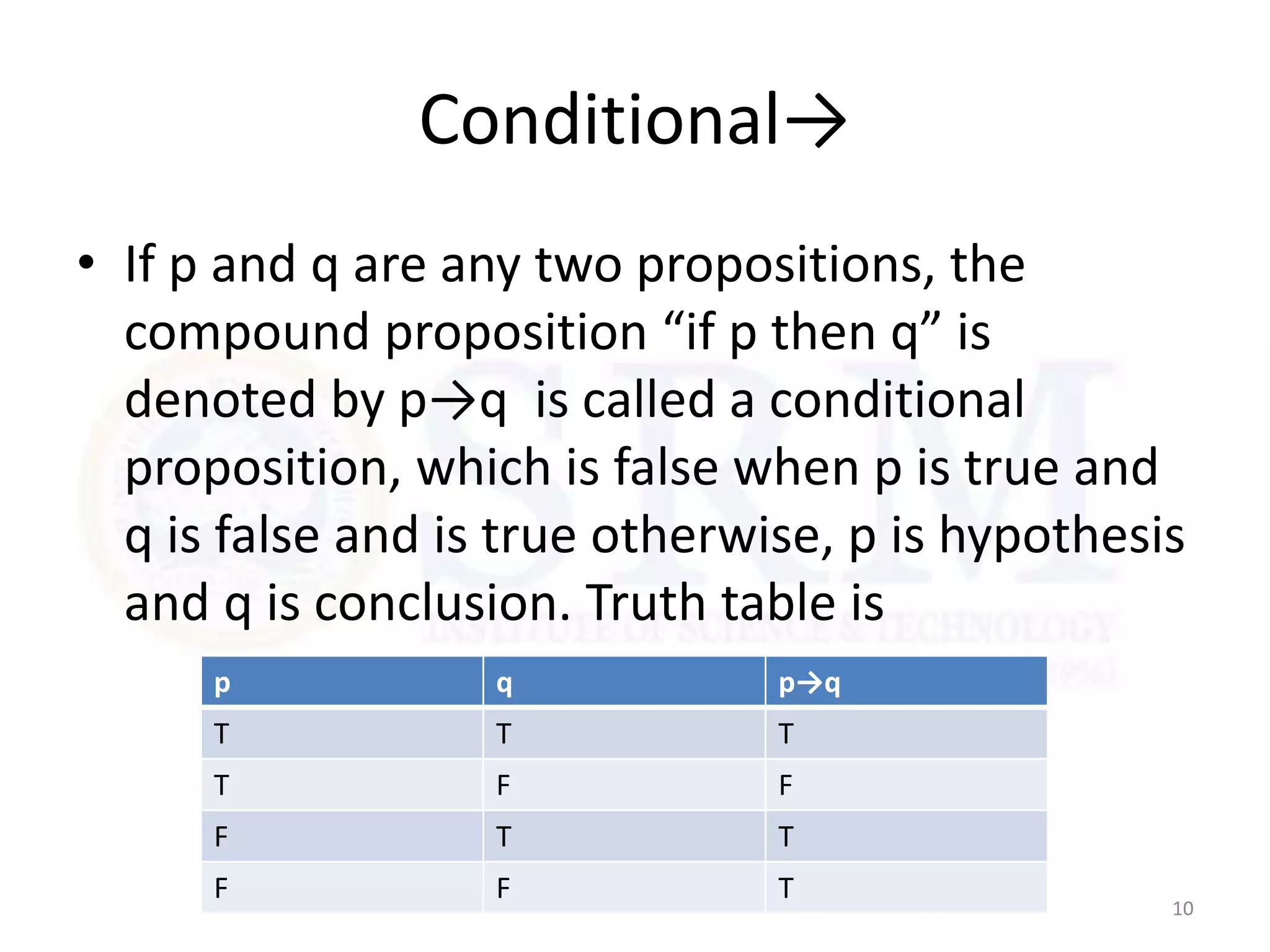 Conditional→
• If p and q are any two propositions, the
compound proposition “if p then q” is
denoted by p→q is called a conditional
proposition, which is false when p is true and
q is false and is true otherwise, p is hypothesis
and q is conclusion. Truth table is
10
p q p→q
T T T
T F F
F T T
F F T
 