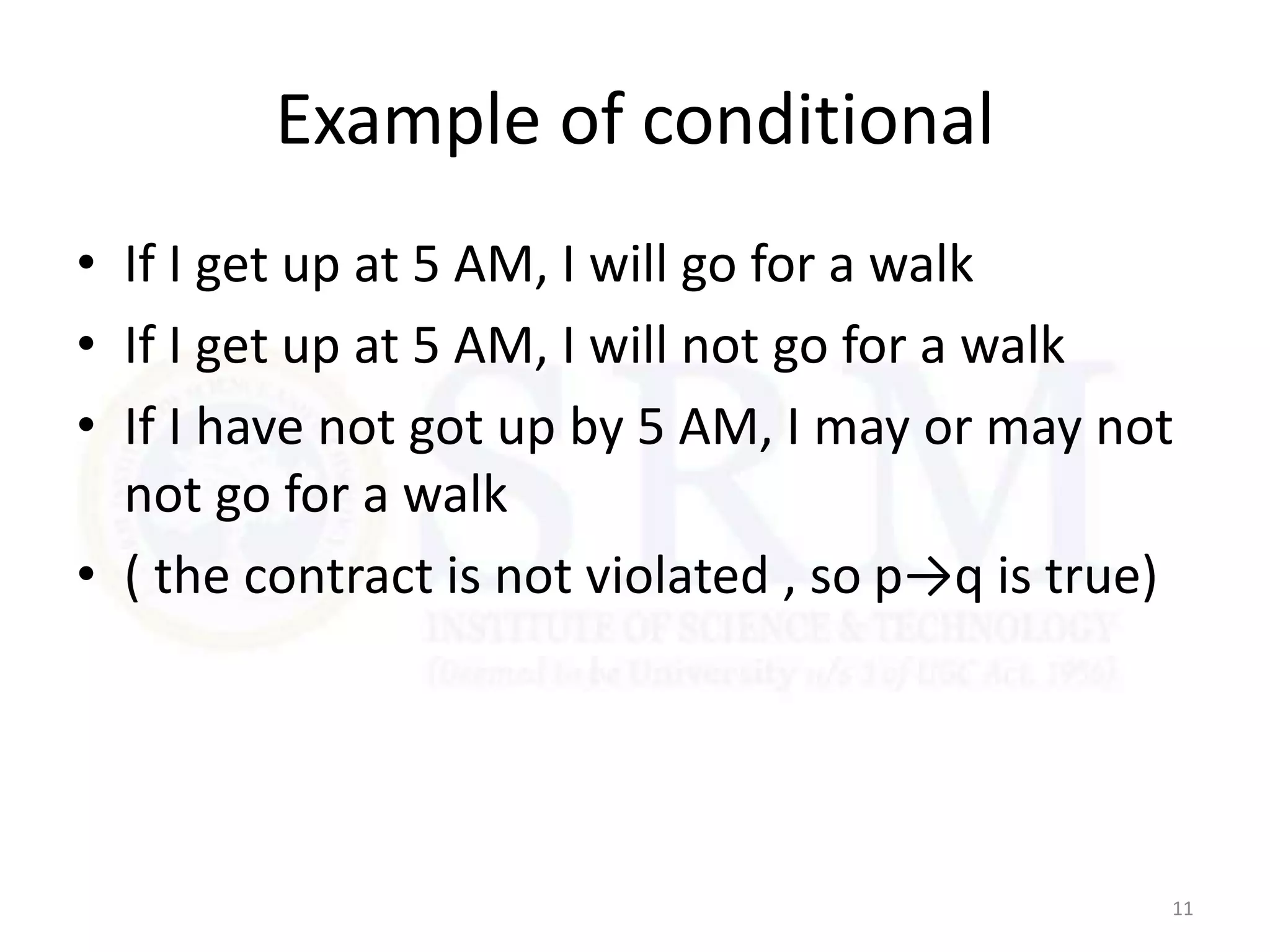Example of conditional
• If I get up at 5 AM, I will go for a walk
• If I get up at 5 AM, I will not go for a walk
• If I have not got up by 5 AM, I may or may not
not go for a walk
• ( the contract is not violated , so p→q is true)
11
 