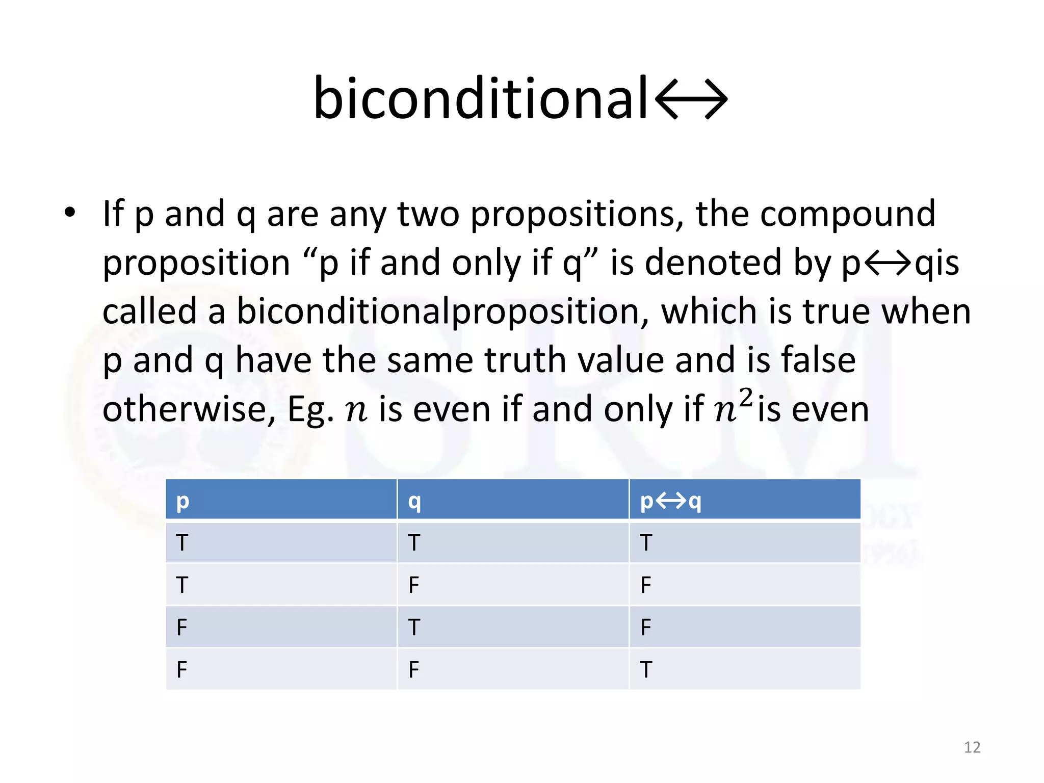 biconditional↔
• If p and q are any two propositions, the compound
proposition “p if and only if q” is denoted by p↔qis
called a biconditionalproposition, which is true when
p and q have the same truth value and is false
otherwise, Eg. 𝑛 is even if and only if 𝑛2is even
12
p q p↔q
T T T
T F F
F T F
F F T
 