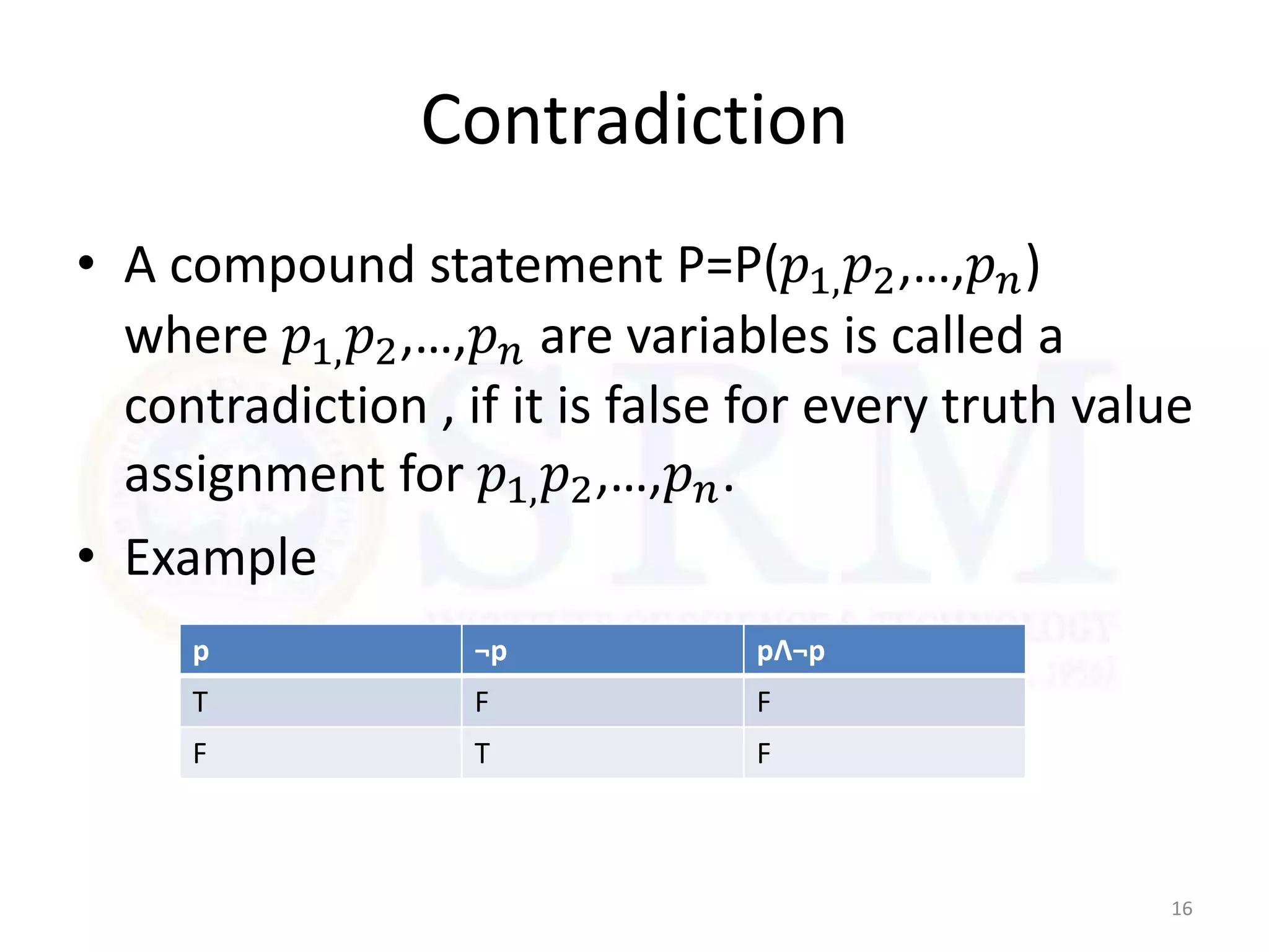 Contradiction
• A compound statement P=P(𝑝1,𝑝2,…,𝑝𝑛)
where 𝑝1,𝑝2,…,𝑝𝑛 are variables is called a
contradiction , if it is false for every truth value
assignment for 𝑝1,𝑝2,…,𝑝𝑛.
• Example
16
p ¬p pɅ¬p
T F F
F T F
 