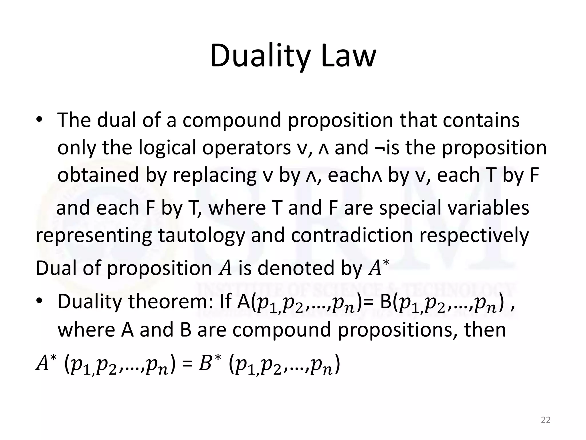 Duality Law
• The dual of a compound proposition that contains
only the logical operators ᴠ, ᴧ and ¬is the proposition
obtained by replacing ᴠ by ᴧ, eachᴧ by ᴠ, each T by F
and each F by T, where T and F are special variables
representing tautology and contradiction respectively
Dual of proposition 𝐴 is denoted by 𝐴∗
• Duality theorem: If A(𝑝1,𝑝2,…,𝑝𝑛)= B(𝑝1,𝑝2,…,𝑝𝑛) ,
where A and B are compound propositions, then
𝐴∗ (𝑝1,𝑝2,…,𝑝𝑛) = 𝐵∗ (𝑝1,𝑝2,…,𝑝𝑛)
22
 