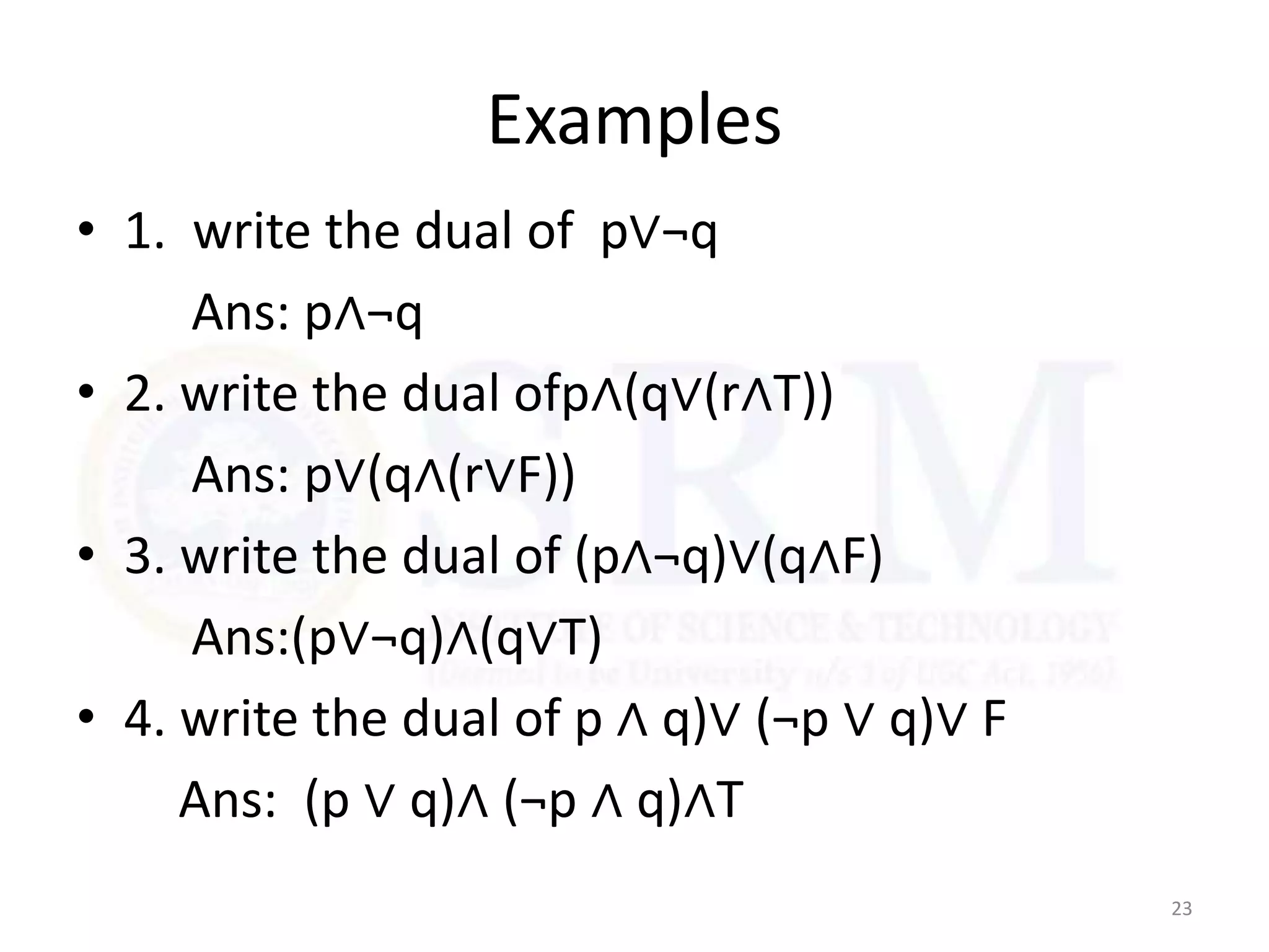 Examples
• 1. write the dual of p∨¬q
Ans: p∧¬q
• 2. write the dual ofp∧(q∨(r∧T))
Ans: p∨(q∧(r∨F))
• 3. write the dual of (p∧¬q)∨(q∧F)
Ans:(p∨¬q)∧(q∨T)
• 4. write the dual of p ∧ q)∨ (¬p ∨ q)∨ F
Ans: (p ∨ q)∧ (¬p ∧ q)∧T
23
 