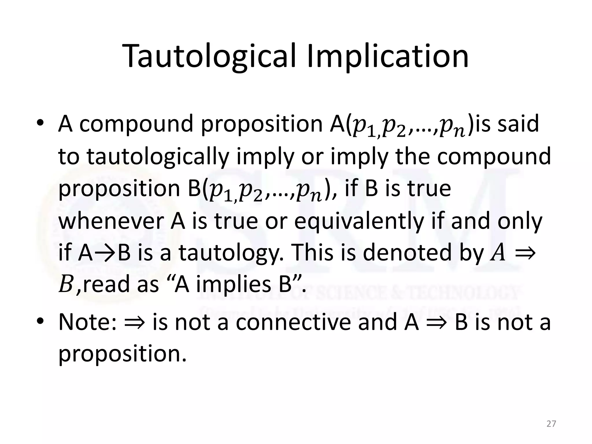 Tautological Implication
• A compound proposition A(𝑝1,𝑝2,…,𝑝𝑛)is said
to tautologically imply or imply the compound
proposition B(𝑝1,𝑝2,…,𝑝𝑛), if B is true
whenever A is true or equivalently if and only
if A→B is a tautology. This is denoted by 𝐴 ⇒
𝐵,read as “A implies B”.
• Note: ⇒ is not a connective and A ⇒ B is not a
proposition.
27
 