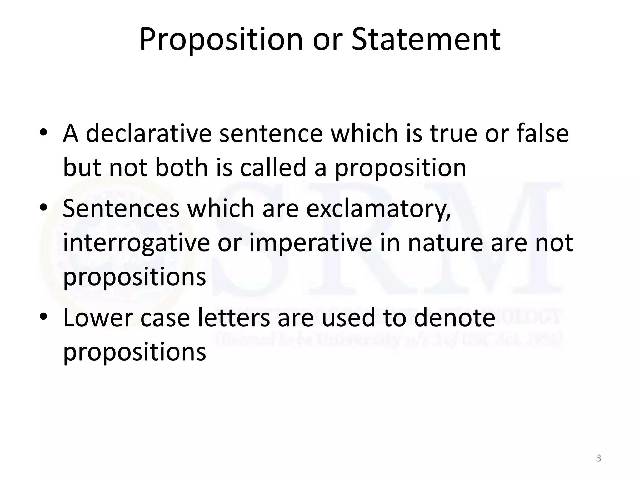Proposition or Statement
• A declarative sentence which is true or false
but not both is called a proposition
• Sentences which are exclamatory,
interrogative or imperative in nature are not
propositions
• Lower case letters are used to denote
propositions
3
 