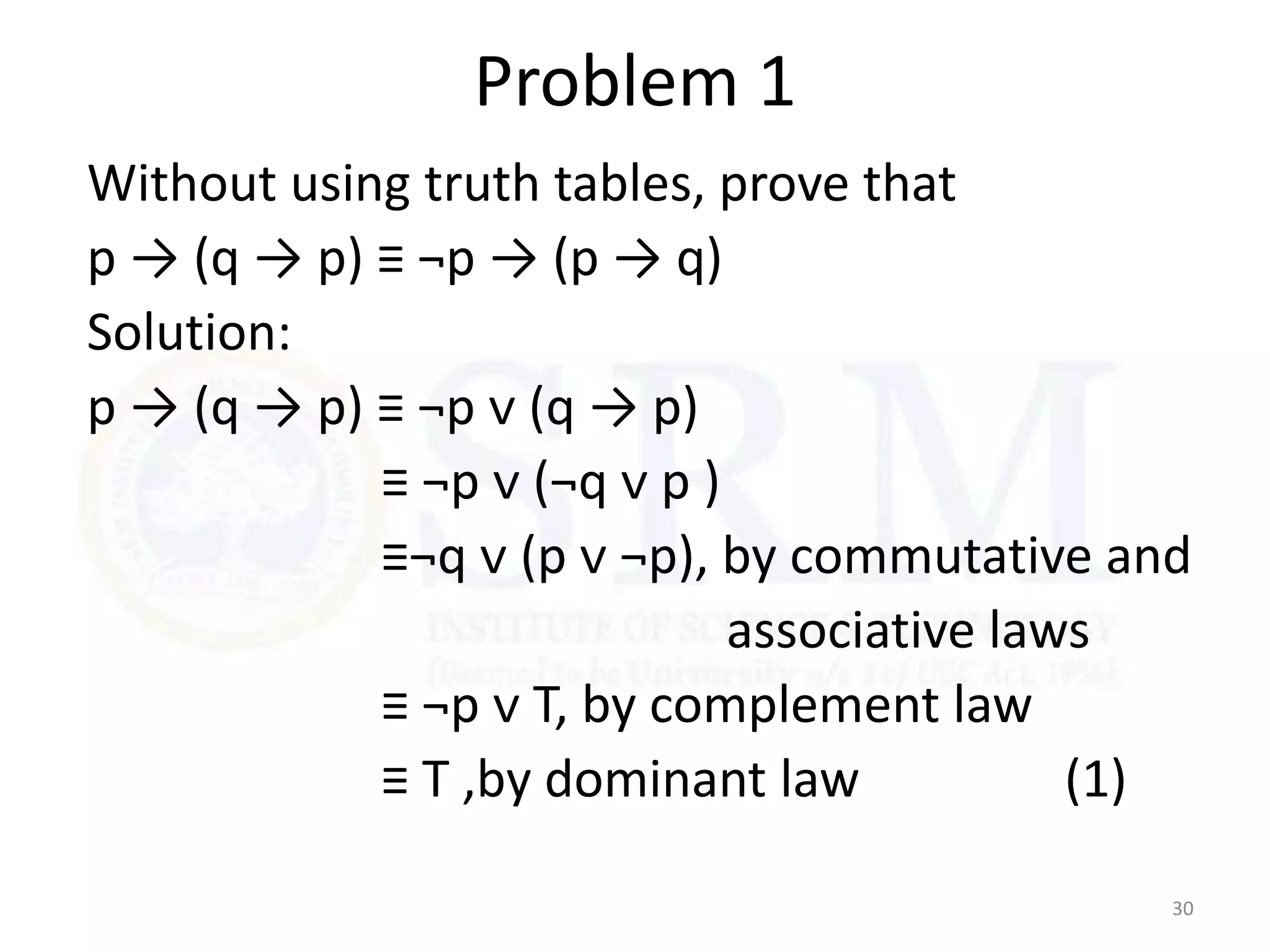 Problem 1
Without using truth tables, prove that
p → (q → p) ≡ ¬p → (p → q)
Solution:
p → (q → p) ≡ ¬p ᴠ (q → p)
≡ ¬p ᴠ (¬q ᴠ p )
≡¬q ᴠ (p ᴠ ¬p), by commutative and
associative laws
≡ ¬p ᴠ T, by complement law
≡ T ,by dominant law (1)
30
 