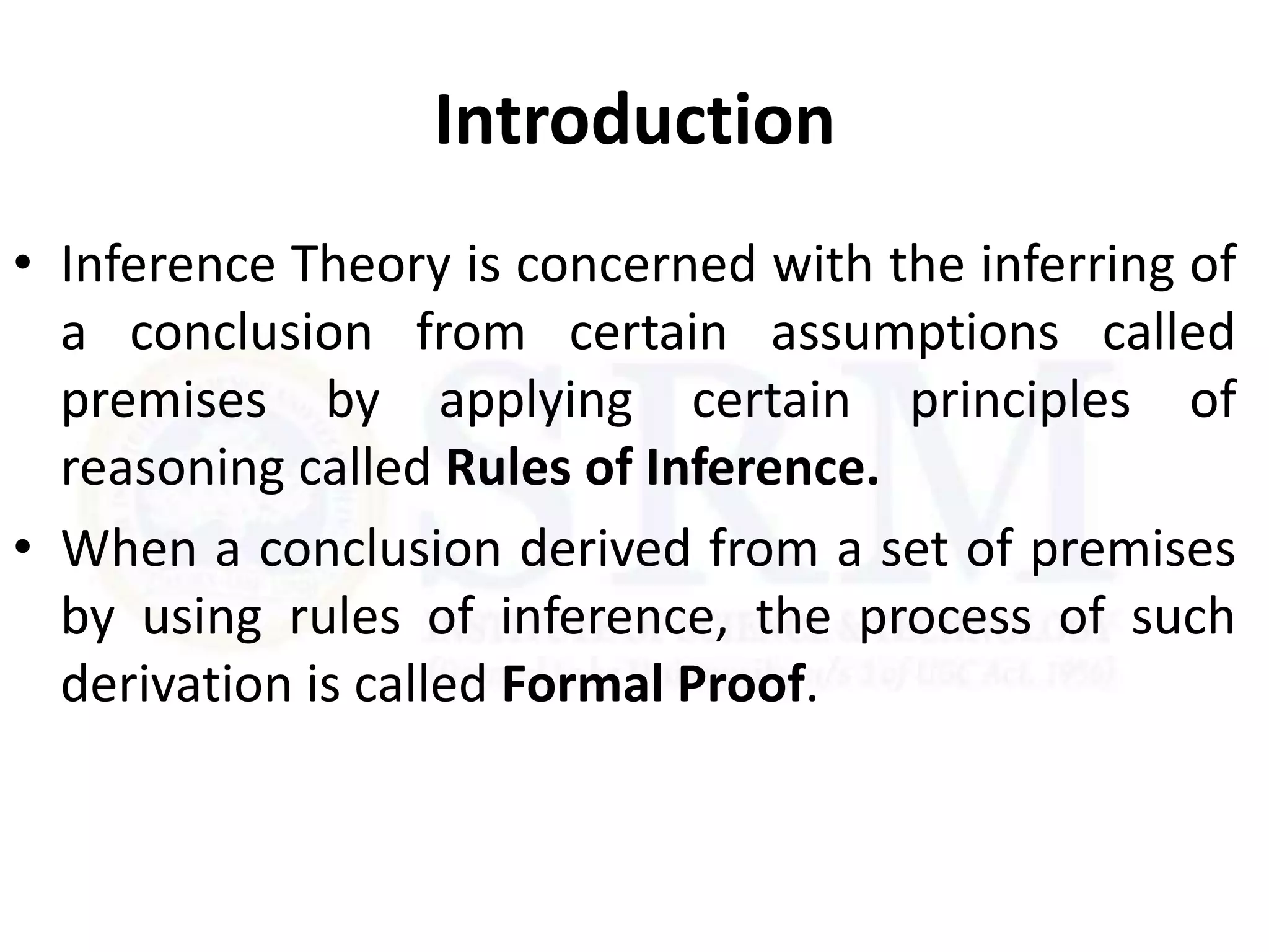 Introduction
• Inference Theory is concerned with the inferring of
a conclusion from certain assumptions called
premises by applying certain principles of
reasoning called Rules of Inference.
• When a conclusion derived from a set of premises
by using rules of inference, the process of such
derivation is called Formal Proof.
 