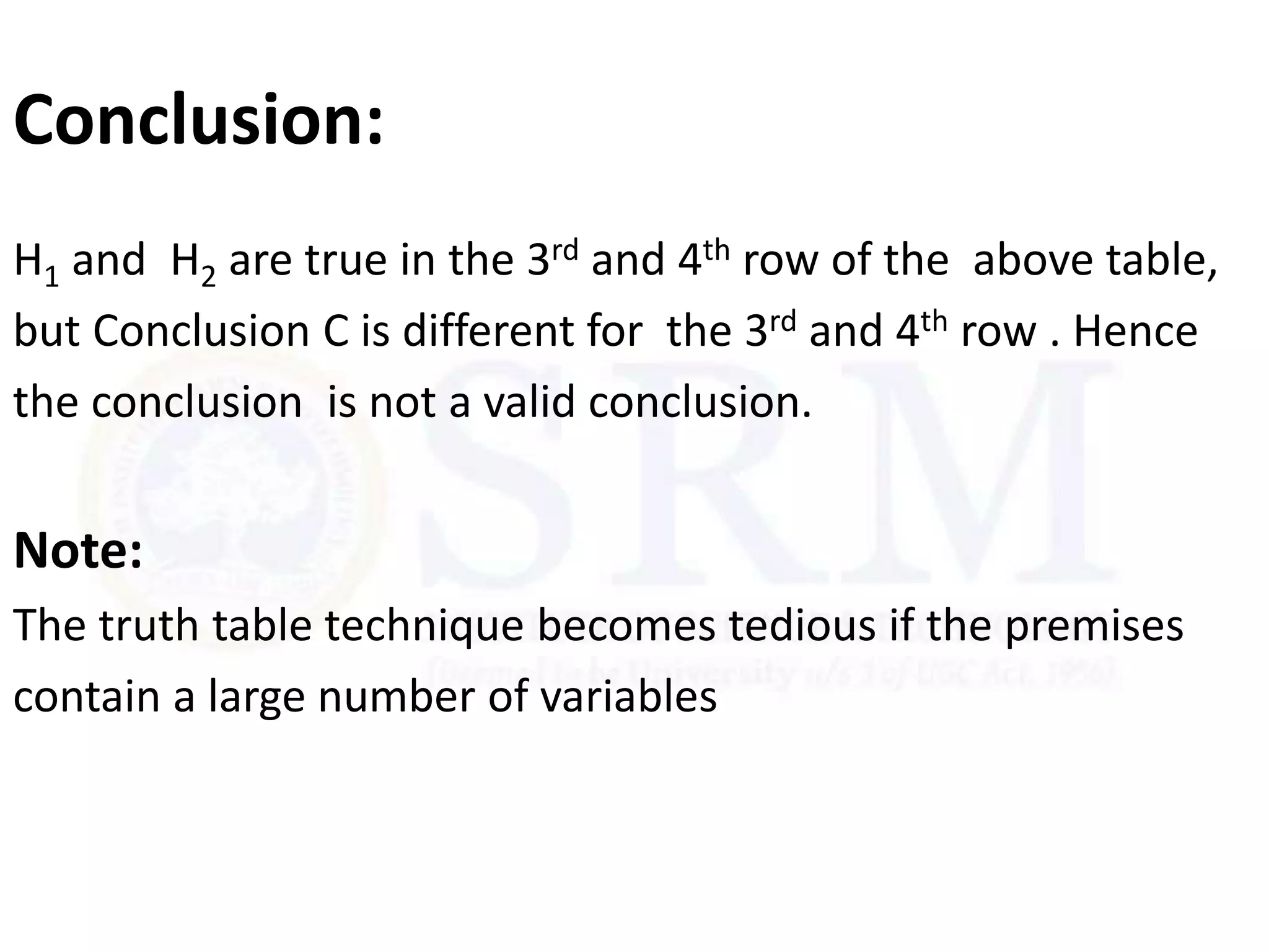 Conclusion:
H1 and H2 are true in the 3rd and 4th row of the above table,
but Conclusion C is different for the 3rd and 4th row . Hence
the conclusion is not a valid conclusion.
Note:
The truth table technique becomes tedious if the premises
contain a large number of variables
 