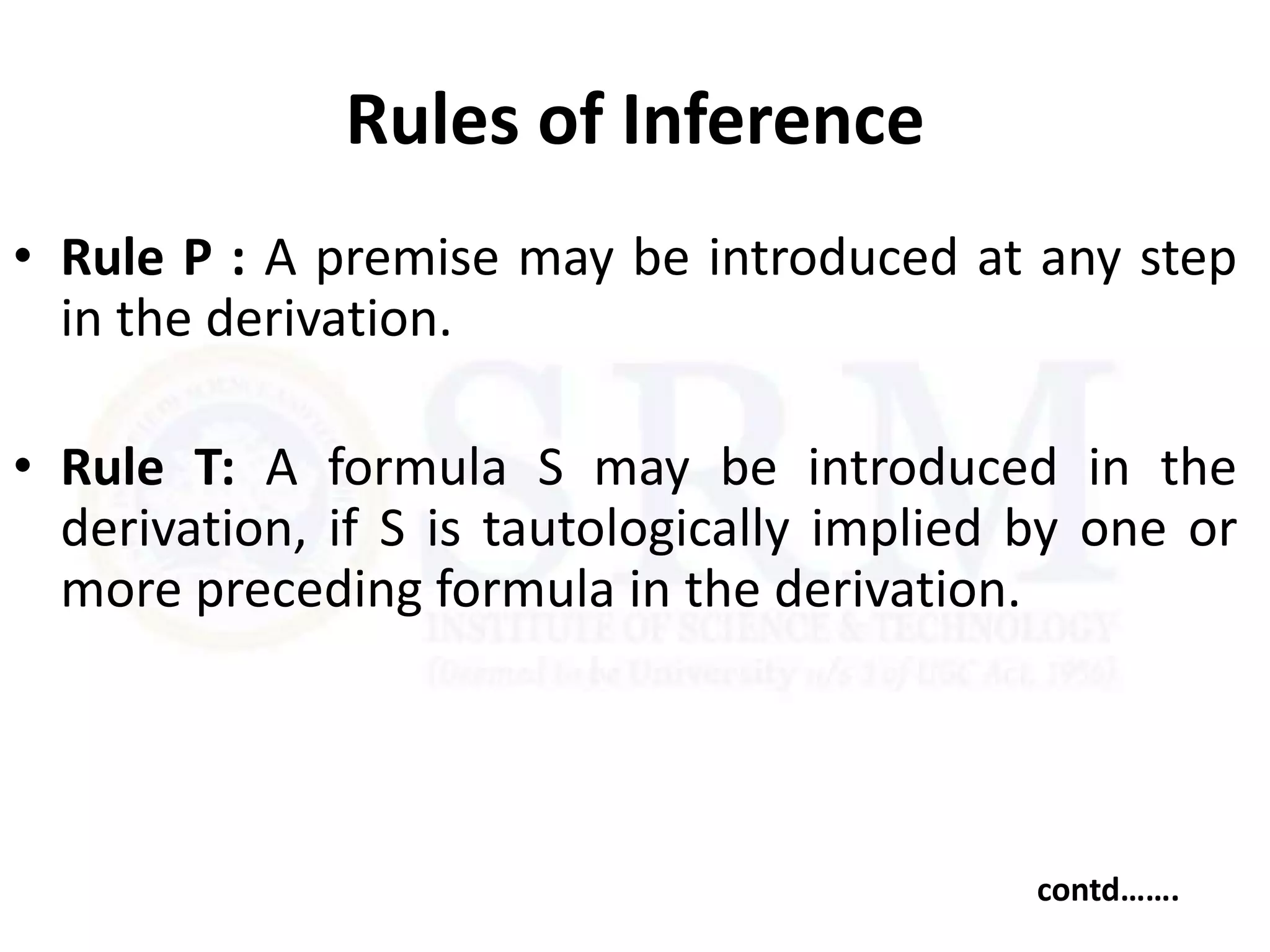 Rules of Inference
• Rule P : A premise may be introduced at any step
in the derivation.
• Rule T: A formula S may be introduced in the
derivation, if S is tautologically implied by one or
more preceding formula in the derivation.
contd…….
 