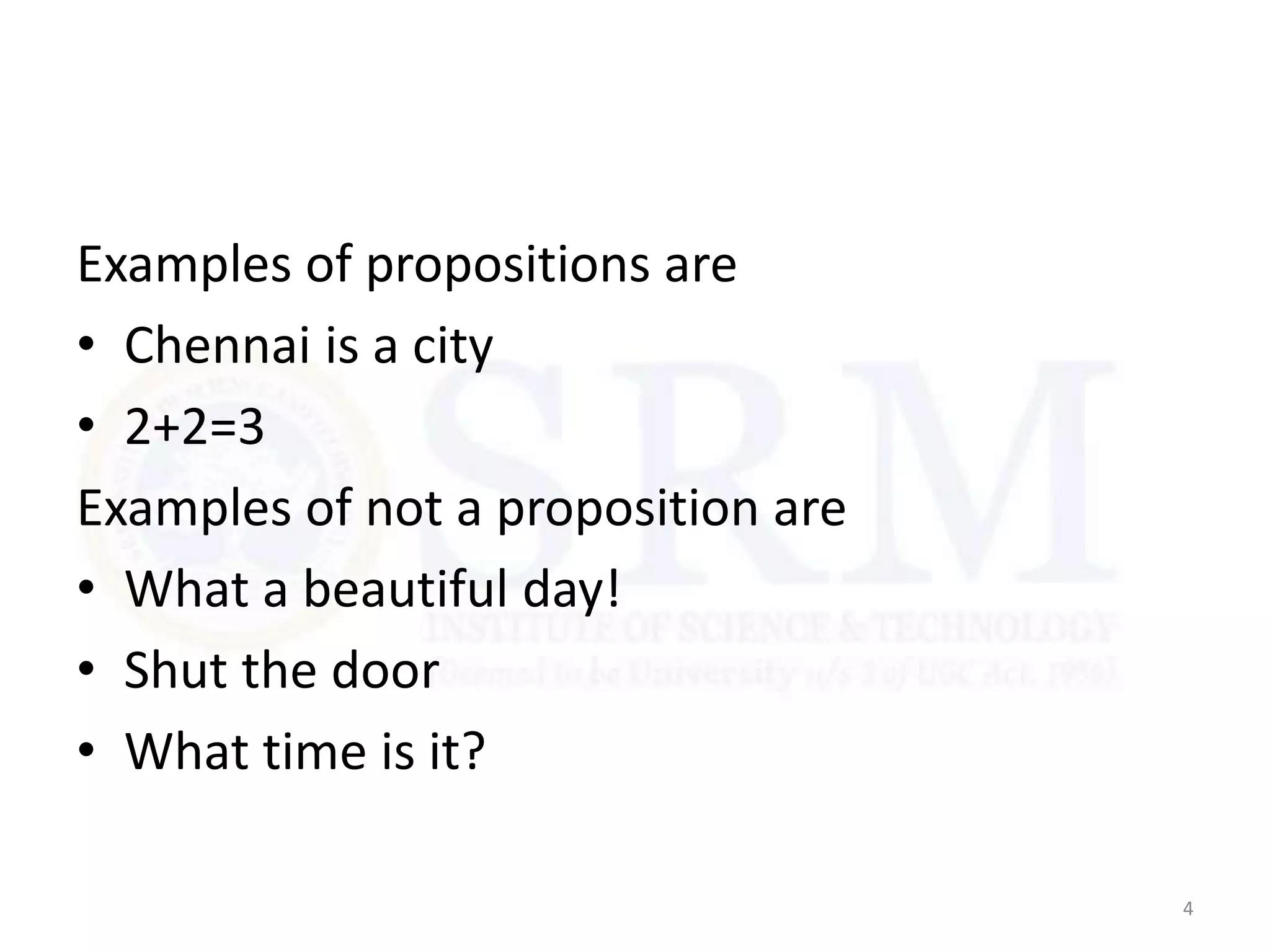 Examples of propositions are
• Chennai is a city
• 2+2=3
Examples of not a proposition are
• What a beautiful day!
• Shut the door
• What time is it?
4
 