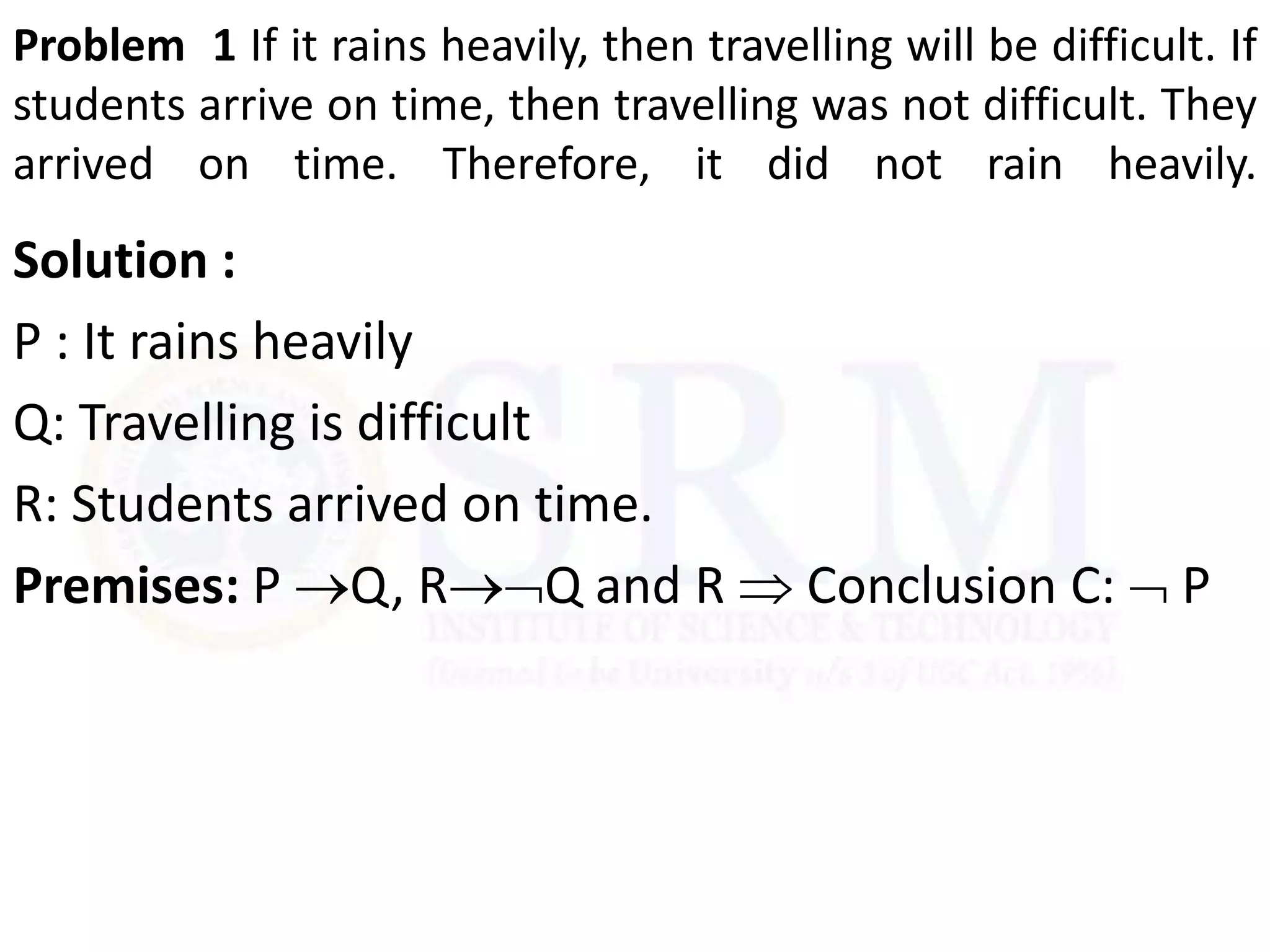 Problem 1 If it rains heavily, then travelling will be difficult. If
students arrive on time, then travelling was not difficult. They
arrived on time. Therefore, it did not rain heavily.
Solution :
P : It rains heavily
Q: Travelling is difficult
R: Students arrived on time.
Premises: P Q, RQ and R  Conclusion C:  P
 