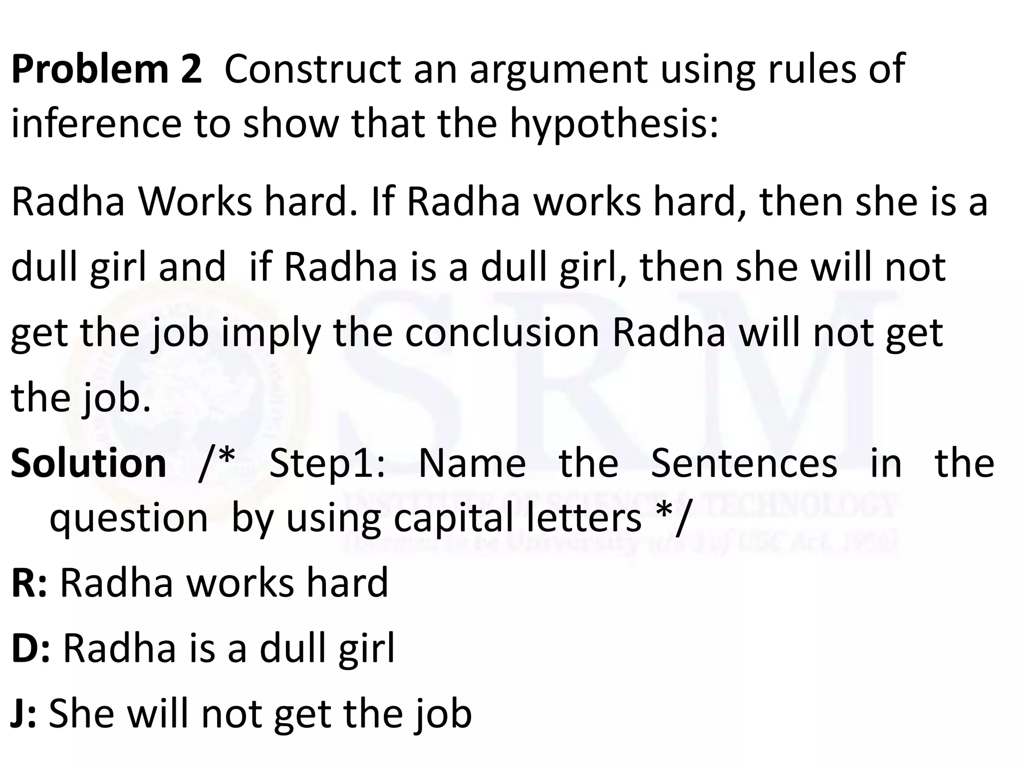 Problem 2 Construct an argument using rules of
inference to show that the hypothesis:
Radha Works hard. If Radha works hard, then she is a
dull girl and if Radha is a dull girl, then she will not
get the job imply the conclusion Radha will not get
the job.
Solution /* Step1: Name the Sentences in the
question by using capital letters */
R: Radha works hard
D: Radha is a dull girl
J: She will not get the job
 