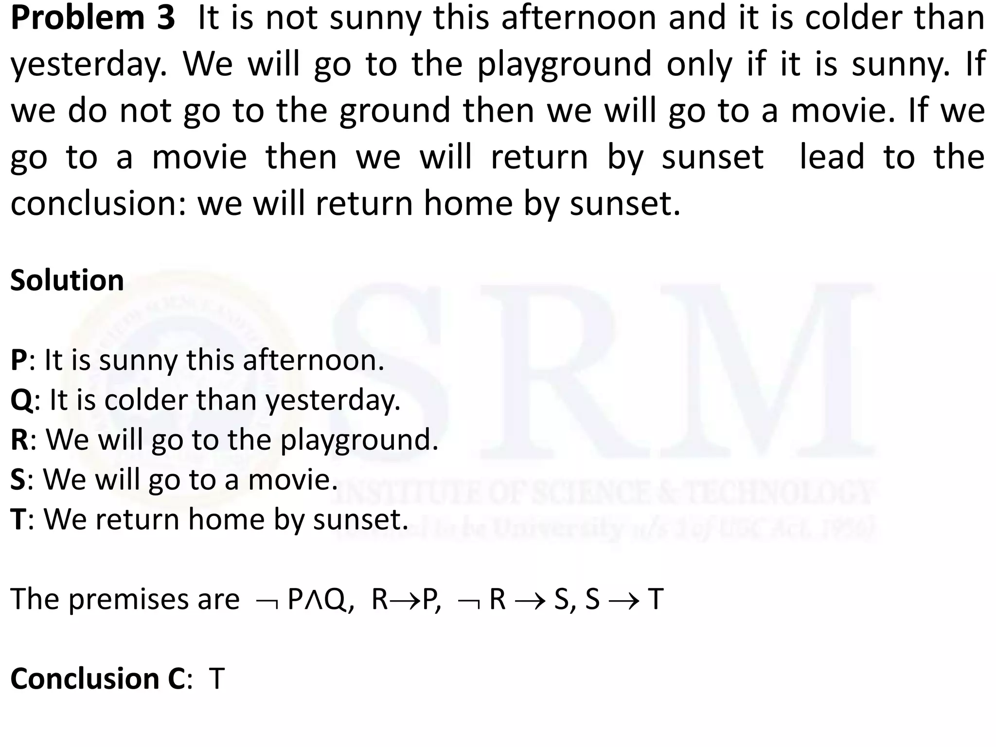 Problem 3 It is not sunny this afternoon and it is colder than
yesterday. We will go to the playground only if it is sunny. If
we do not go to the ground then we will go to a movie. If we
go to a movie then we will return by sunset lead to the
conclusion: we will return home by sunset.
Solution
P: It is sunny this afternoon.
Q: It is colder than yesterday.
R: We will go to the playground.
S: We will go to a movie.
T: We return home by sunset.
The premises are  P∧Q, RP,  R  S, S  T
Conclusion C: T
 