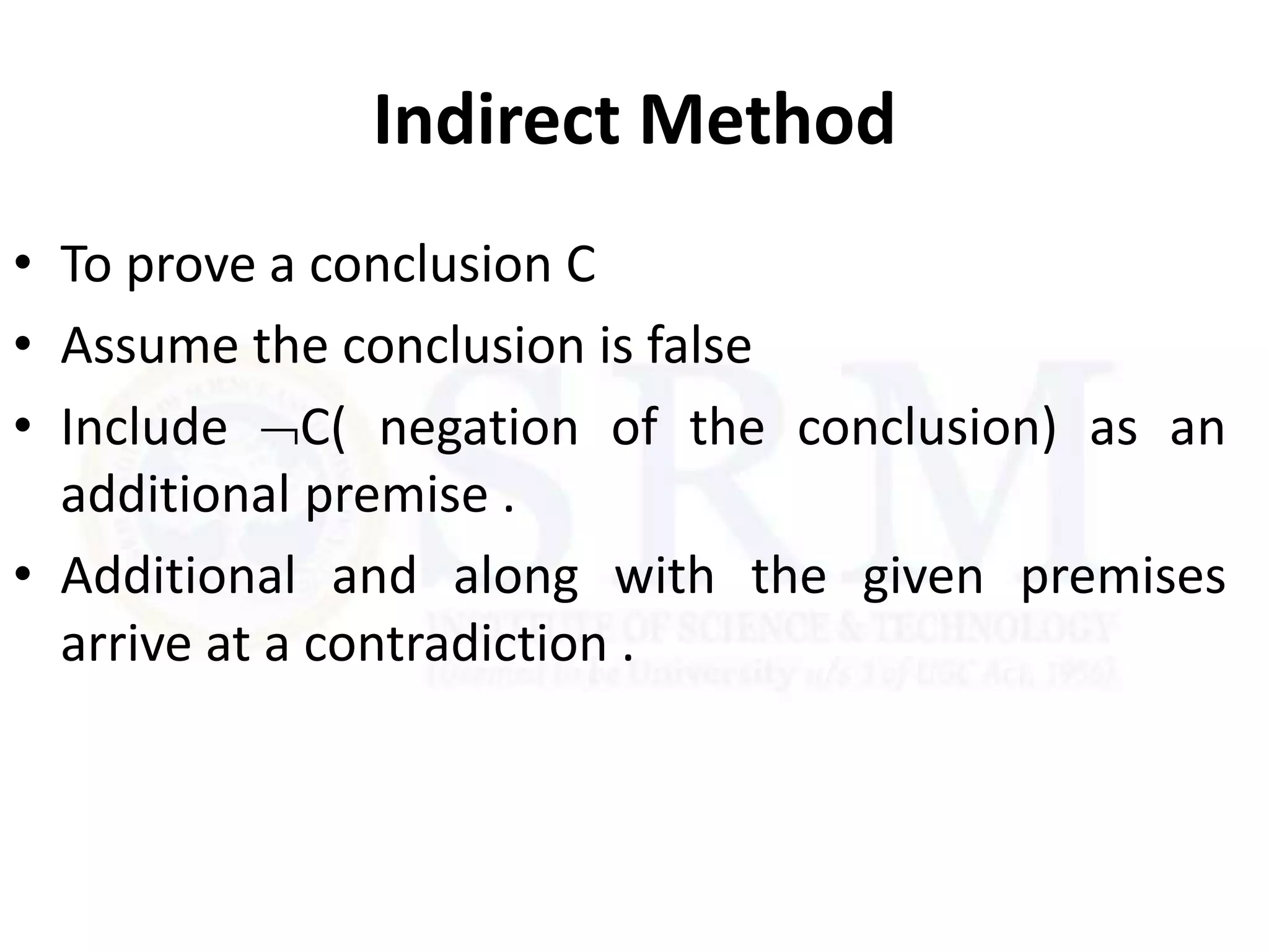 Indirect Method
• To prove a conclusion C
• Assume the conclusion is false
• Include C( negation of the conclusion) as an
additional premise .
• Additional and along with the given premises
arrive at a contradiction .
 