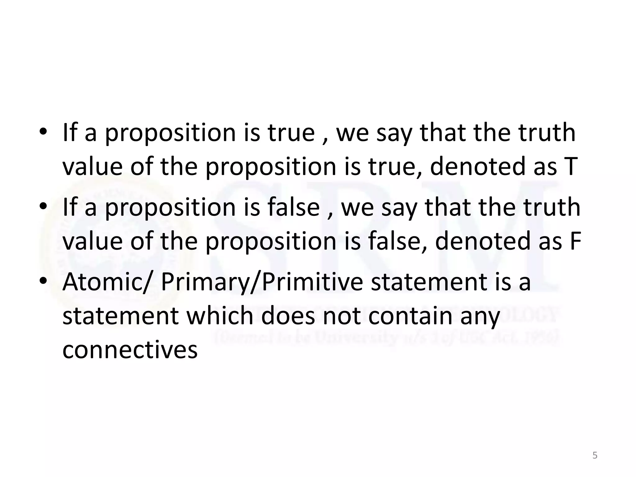 • If a proposition is true , we say that the truth
value of the proposition is true, denoted as T
• If a proposition is false , we say that the truth
value of the proposition is false, denoted as F
• Atomic/ Primary/Primitive statement is a
statement which does not contain any
connectives
5
 
