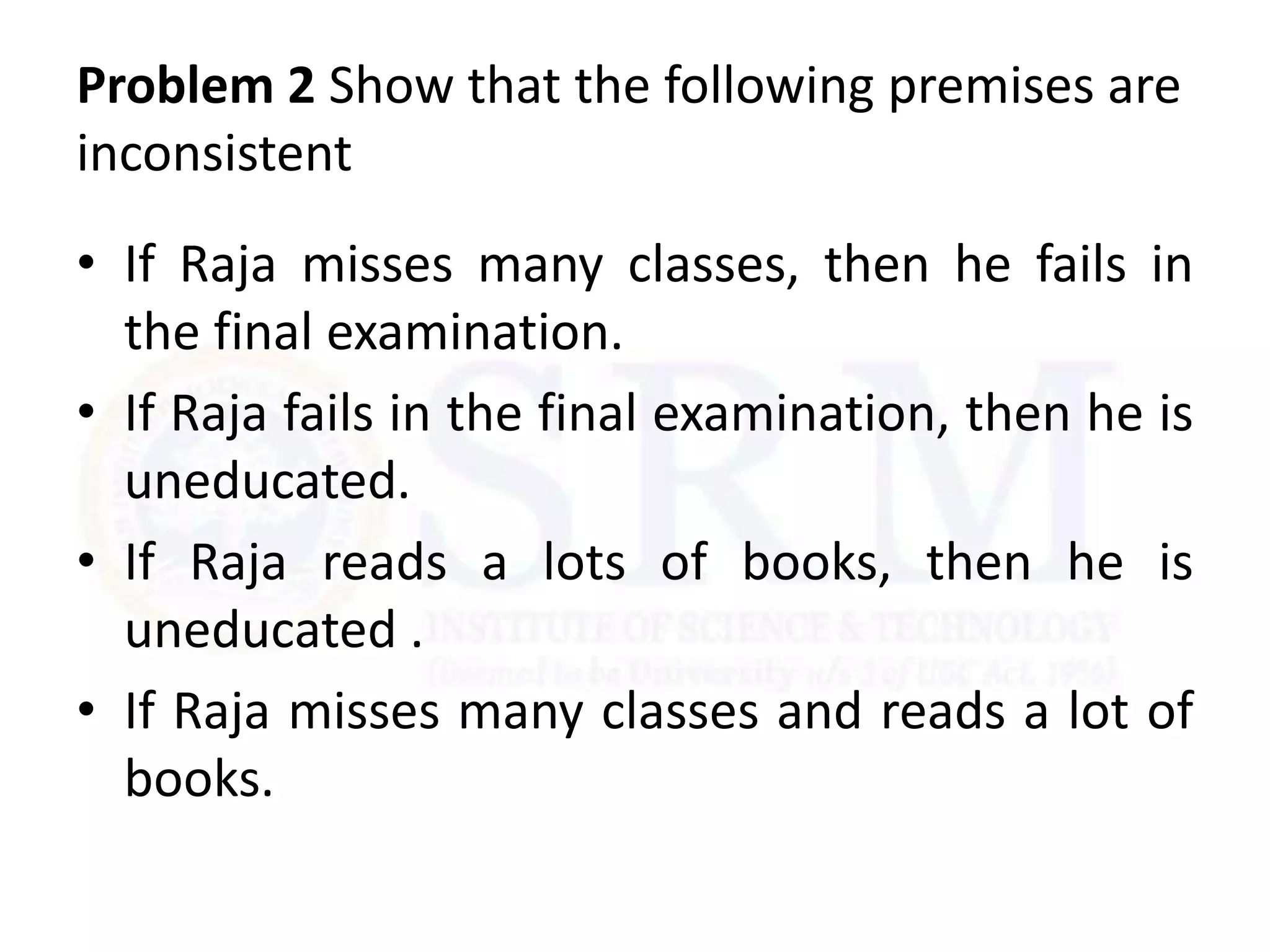 Problem 2 Show that the following premises are
inconsistent
• If Raja misses many classes, then he fails in
the final examination.
• If Raja fails in the final examination, then he is
uneducated.
• If Raja reads a lots of books, then he is
uneducated .
• If Raja misses many classes and reads a lot of
books.
 