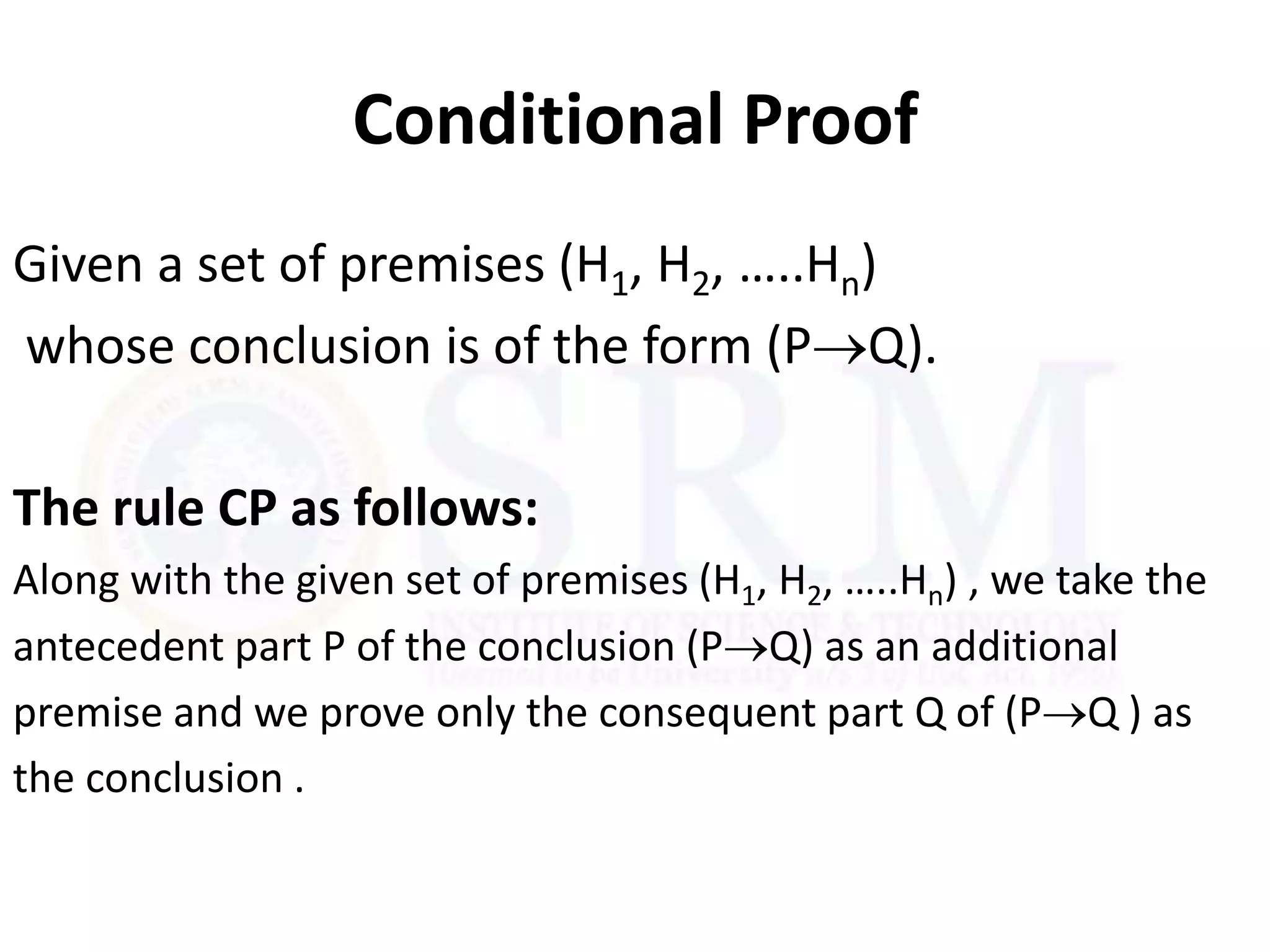 Conditional Proof
Given a set of premises (H1, H2, …..Hn)
whose conclusion is of the form (PQ).
The rule CP as follows:
Along with the given set of premises (H1, H2, …..Hn) , we take the
antecedent part P of the conclusion (PQ) as an additional
premise and we prove only the consequent part Q of (PQ ) as
the conclusion .
 