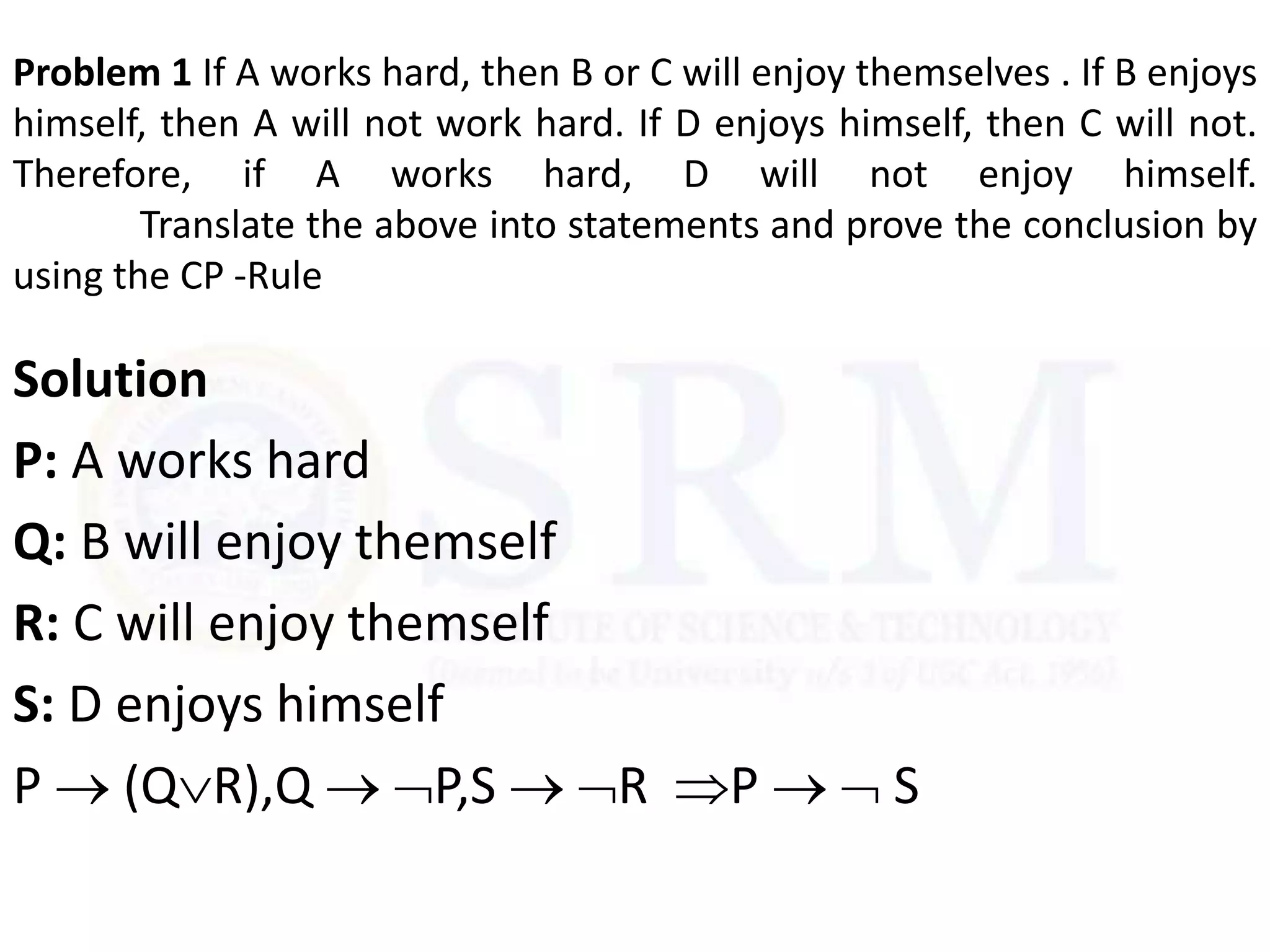 Problem 1 If A works hard, then B or C will enjoy themselves . If B enjoys
himself, then A will not work hard. If D enjoys himself, then C will not.
Therefore, if A works hard, D will not enjoy himself.
Translate the above into statements and prove the conclusion by
using the CP -Rule
Solution
P: A works hard
Q: B will enjoy themself
R: C will enjoy themself
S: D enjoys himself
P  (QR),Q  P,S  R P   S
 