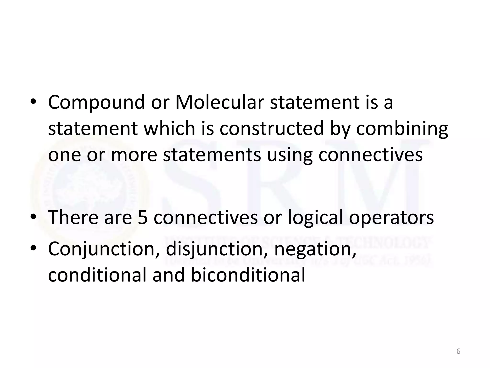• Compound or Molecular statement is a
statement which is constructed by combining
one or more statements using connectives
• There are 5 connectives or logical operators
• Conjunction, disjunction, negation,
conditional and biconditional
6
 