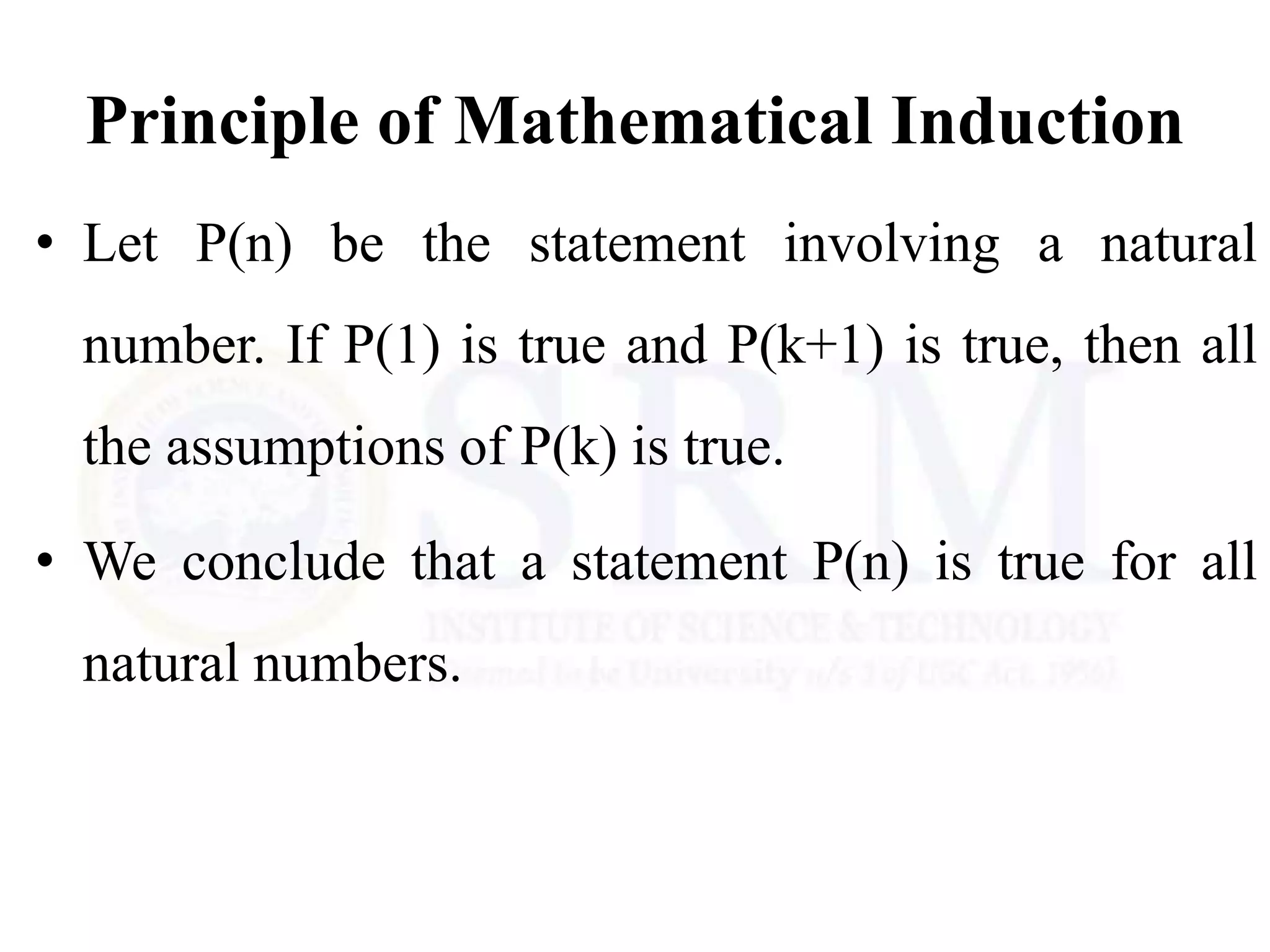Principle of Mathematical Induction
• Let P(n) be the statement involving a natural
number. If P(1) is true and P(k+1) is true, then all
the assumptions of P(k) is true.
• We conclude that a statement P(n) is true for all
natural numbers.
 