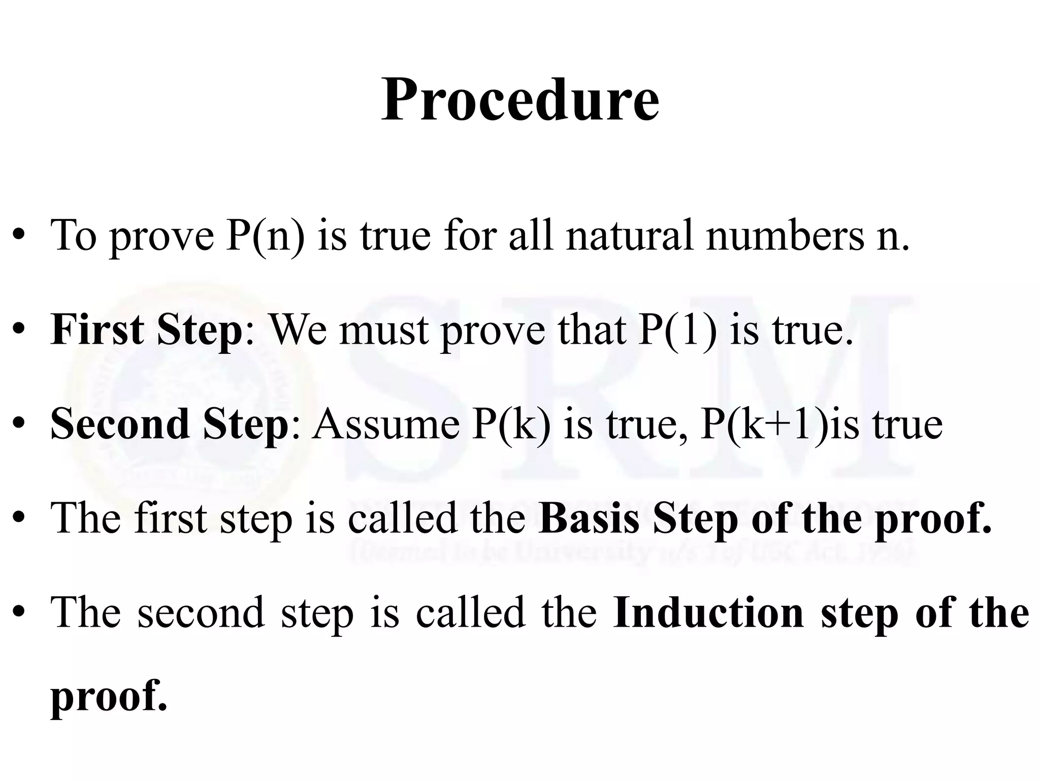 Procedure
• To prove P(n) is true for all natural numbers n.
• First Step: We must prove that P(1) is true.
• Second Step: Assume P(k) is true, P(k+1)is true
• The first step is called the Basis Step of the proof.
• The second step is called the Induction step of the
proof.
 