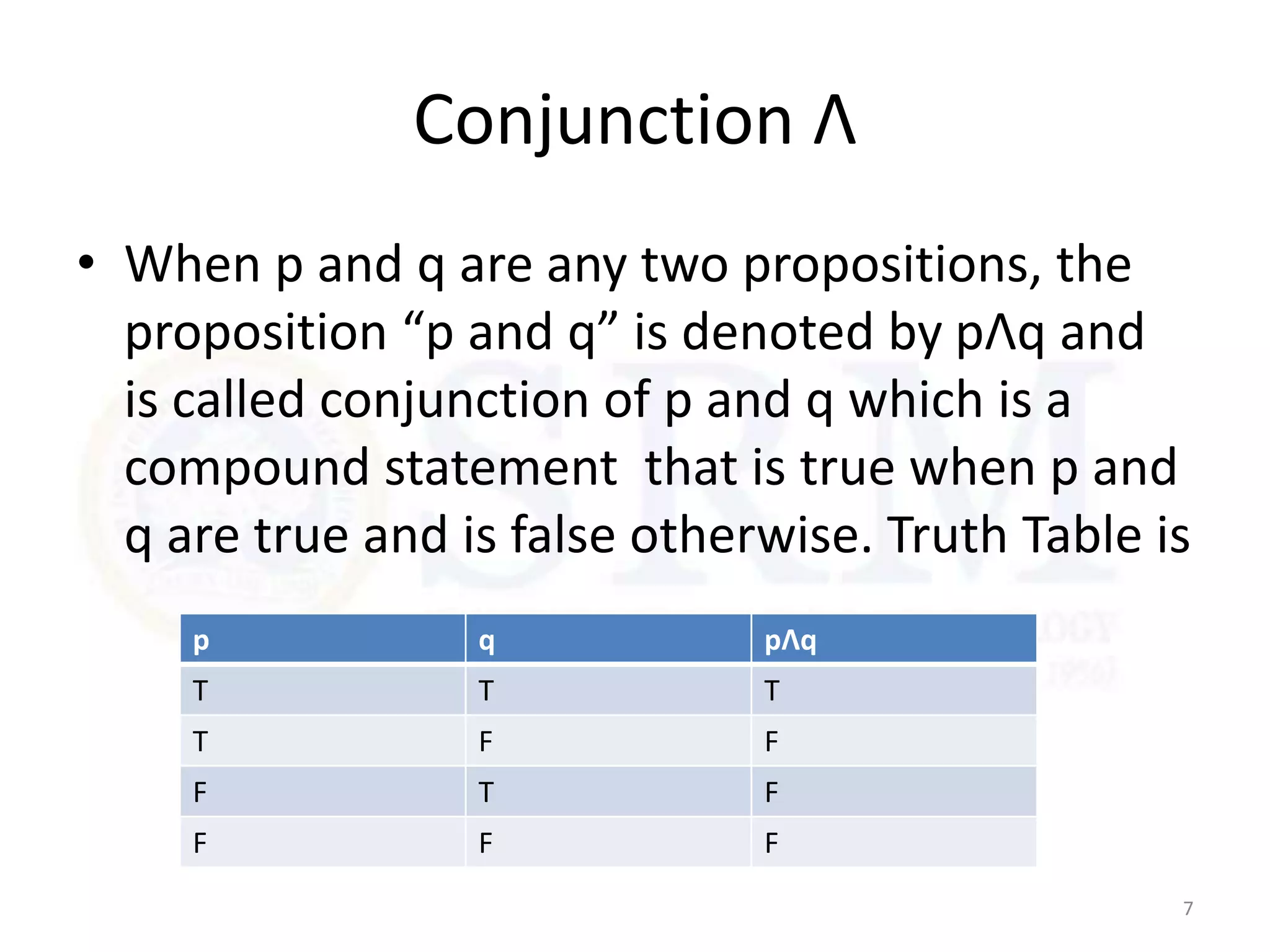 Conjunction Ʌ
• When p and q are any two propositions, the
proposition “p and q” is denoted by pɅq and
is called conjunction of p and q which is a
compound statement that is true when p and
q are true and is false otherwise. Truth Table is
7
p q pɅq
T T T
T F F
F T F
F F F
 