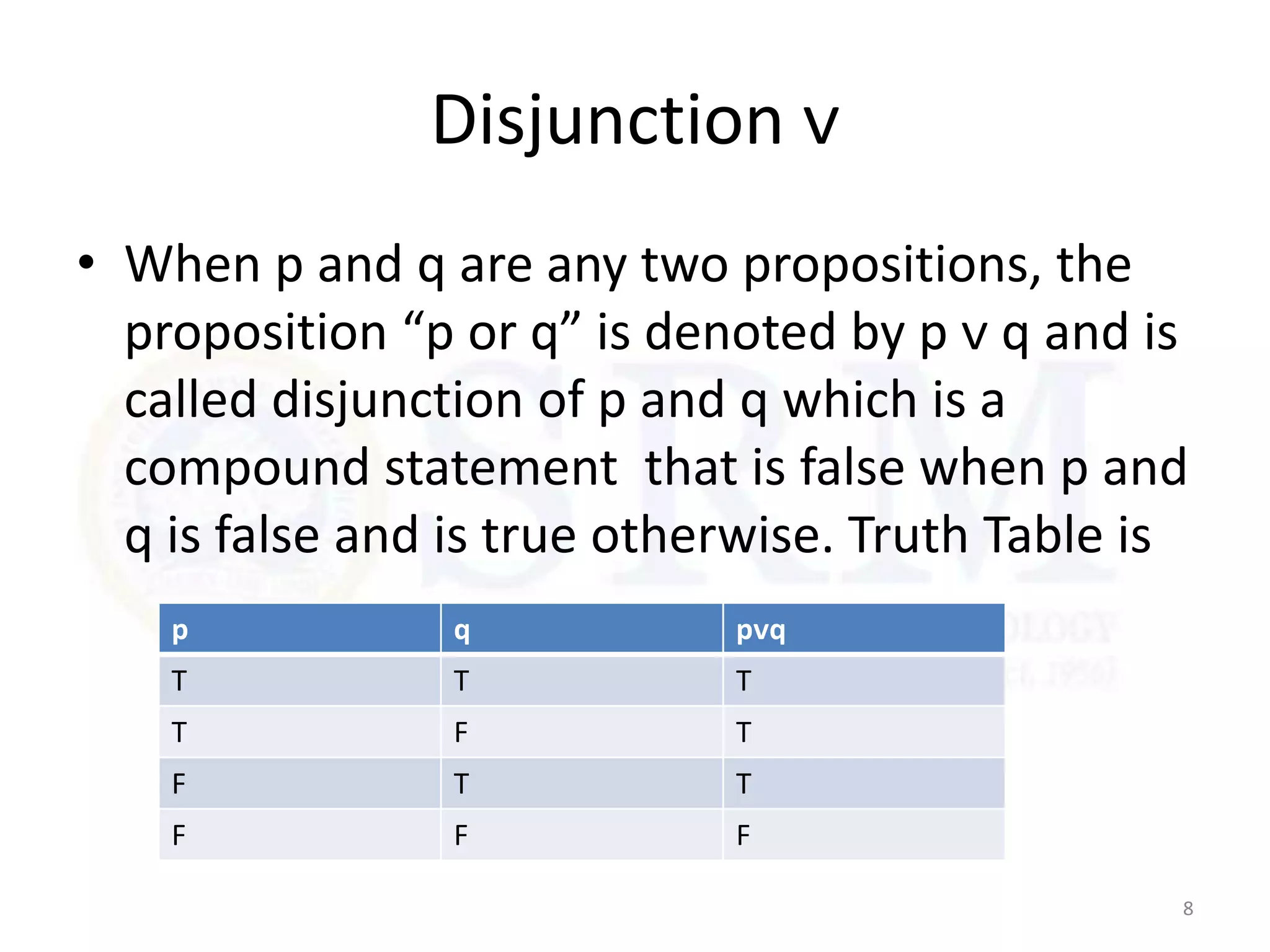 Disjunction ᴠ
• When p and q are any two propositions, the
proposition “p or q” is denoted by p ᴠ q and is
called disjunction of p and q which is a
compound statement that is false when p and
q is false and is true otherwise. Truth Table is
8
p q pᴠq
T T T
T F T
F T T
F F F
 