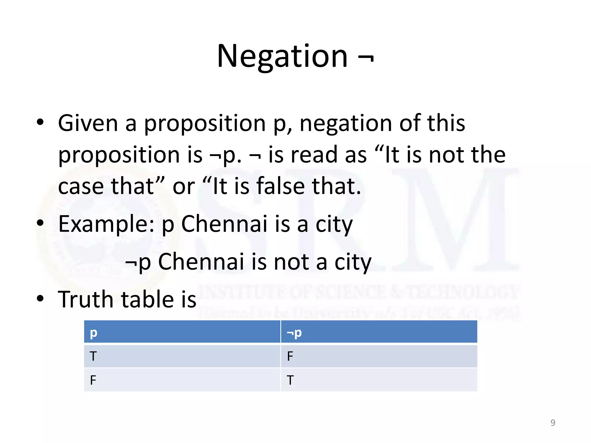 Negation ¬
• Given a proposition p, negation of this
proposition is ¬p. ¬ is read as “It is not the
case that” or “It is false that.
• Example: p Chennai is a city
¬p Chennai is not a city
• Truth table is
9
p ¬p
T F
F T
 