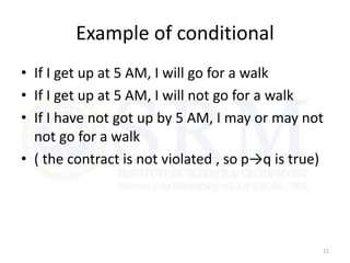 Example of conditional
• If I get up at 5 AM, I will go for a walk
• If I get up at 5 AM, I will not go for a walk
• If I have not got up by 5 AM, I may or may not
not go for a walk
• ( the contract is not violated , so p→q is true)
11
 