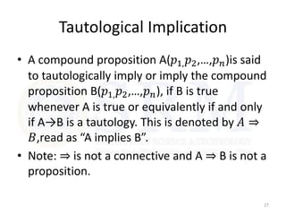 Tautological Implication
• A compound proposition A(𝑝1,𝑝2,…,𝑝𝑛)is said
to tautologically imply or imply the compound
proposition B(𝑝1,𝑝2,…,𝑝𝑛), if B is true
whenever A is true or equivalently if and only
if A→B is a tautology. This is denoted by 𝐴 ⇒
𝐵,read as “A implies B”.
• Note: ⇒ is not a connective and A ⇒ B is not a
proposition.
27
 