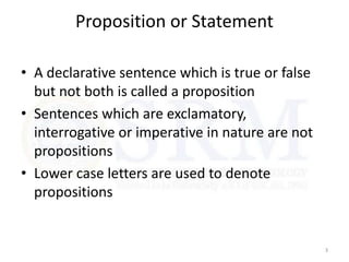 Proposition or Statement
• A declarative sentence which is true or false
but not both is called a proposition
• Sentences which are exclamatory,
interrogative or imperative in nature are not
propositions
• Lower case letters are used to denote
propositions
3
 