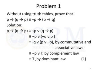 Problem 1
Without using truth tables, prove that
p → (q → p) ≡ ¬p → (p → q)
Solution:
p → (q → p) ≡ ¬p ᴠ (q → p)
≡ ¬p ᴠ (¬q ᴠ p )
≡¬q ᴠ (p ᴠ ¬p), by commutative and
associative laws
≡ ¬p ᴠ T, by complement law
≡ T ,by dominant law (1)
30
 