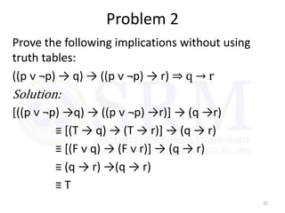 Problem 2
Prove the following implications without using
truth tables:
((p ᴠ ¬p) → q) → ((p ᴠ ¬p) → r) ⇒ q → r
Solution:
[((p ᴠ ¬p) →q) → ((p ᴠ ¬p) →r)] → (q →r)
≡ [(T → q) → (T → r)] → (q → r)
≡ [(F ᴠ q) → (F ᴠ r)] → (q → r)
≡ (q → r) →(q → r)
≡ T
32
 