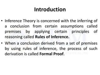 Introduction
• Inference Theory is concerned with the inferring of
a conclusion from certain assumptions called
premises by applying certain principles of
reasoning called Rules of Inference.
• When a conclusion derived from a set of premises
by using rules of inference, the process of such
derivation is called Formal Proof.
 