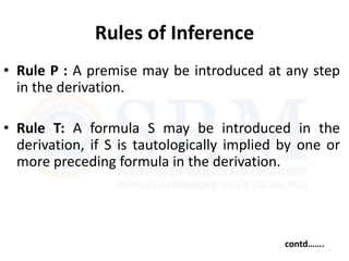 Rules of Inference
• Rule P : A premise may be introduced at any step
in the derivation.
• Rule T: A formula S may be introduced in the
derivation, if S is tautologically implied by one or
more preceding formula in the derivation.
contd…….
 