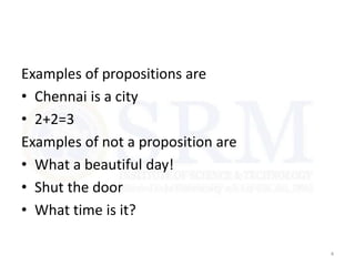 Examples of propositions are
• Chennai is a city
• 2+2=3
Examples of not a proposition are
• What a beautiful day!
• Shut the door
• What time is it?
4
 
