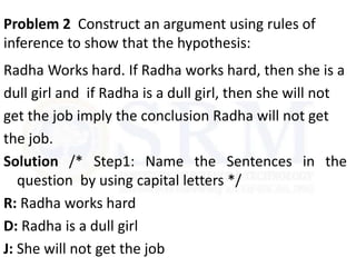 Problem 2 Construct an argument using rules of
inference to show that the hypothesis:
Radha Works hard. If Radha works hard, then she is a
dull girl and if Radha is a dull girl, then she will not
get the job imply the conclusion Radha will not get
the job.
Solution /* Step1: Name the Sentences in the
question by using capital letters */
R: Radha works hard
D: Radha is a dull girl
J: She will not get the job
 