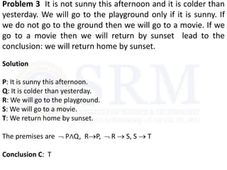 Problem 3 It is not sunny this afternoon and it is colder than
yesterday. We will go to the playground only if it is sunny. If
we do not go to the ground then we will go to a movie. If we
go to a movie then we will return by sunset lead to the
conclusion: we will return home by sunset.
Solution
P: It is sunny this afternoon.
Q: It is colder than yesterday.
R: We will go to the playground.
S: We will go to a movie.
T: We return home by sunset.
The premises are  P∧Q, RP,  R  S, S  T
Conclusion C: T
 